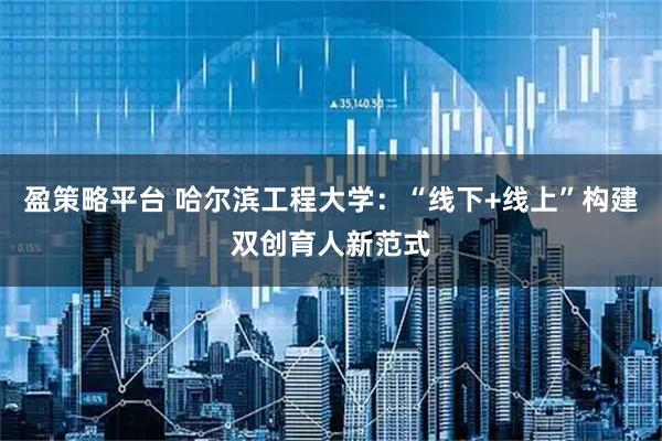 盈策略平台 哈尔滨工程大学：“线下+线上”构建双创育人新范式