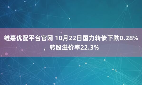 维嘉优配平台官网 10月22日国力转债下跌0.28%，转股溢价率22.3%