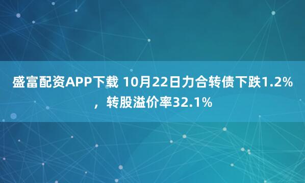 盛富配资APP下载 10月22日力合转债下跌1.2%，转股溢价率32.1%