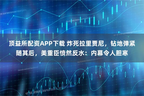 顶益所配资APP下载 炸死拉里贾尼，钻地弹紧随其后，美重臣愤然反水：内幕令人胆寒