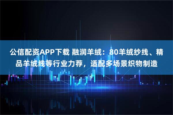 公信配资APP下载 融润羊绒：80羊绒纱线、精品羊绒线等行业力荐，适配多场景织物制造