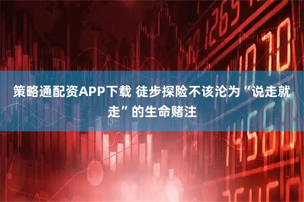 策略通配资APP下载 徒步探险不该沦为“说走就走”的生命赌注