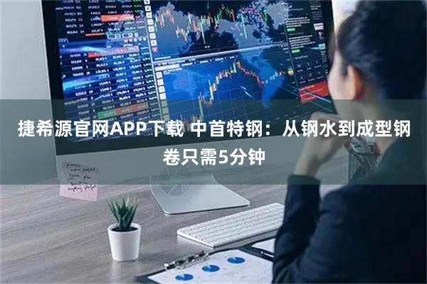 捷希源官网APP下载 中首特钢：从钢水到成型钢卷只需5分钟