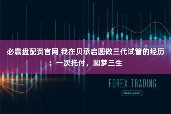 必赢盘配资官网 我在贝承启圆做三代试管的经历：一次托付，圆梦三生