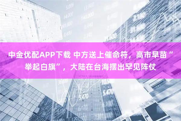 中金优配APP下载 中方送上催命符，高市早苗“举起白旗”，大陆在台海摆出罕见阵仗