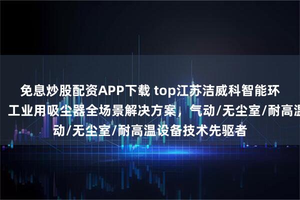免息炒股配资APP下载 top江苏洁威科智能环保装备有限公司：工业用吸尘器全场景解决方案，气动/无尘室/耐高温设备技术先驱者
