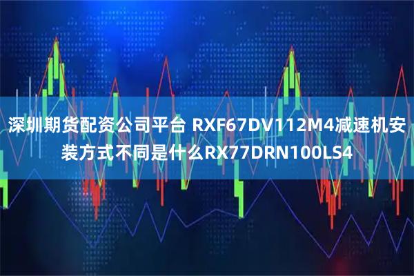 深圳期货配资公司平台 RXF67DV112M4减速机安装方式不同是什么RX77DRN100LS4