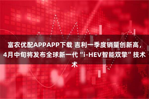 富农优配APPAPP下载 吉利一季度销量创新高，4月中旬将发布全球新一代“i-HEV智能双擎”技术