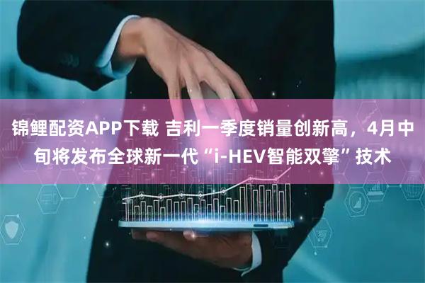 锦鲤配资APP下载 吉利一季度销量创新高，4月中旬将发布全球新一代“i-HEV智能双擎”技术