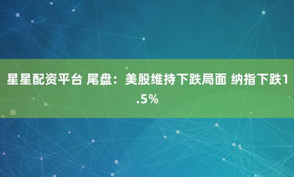 星星配资平台 尾盘:美股维持下跌局面 纳指下跌1.5%