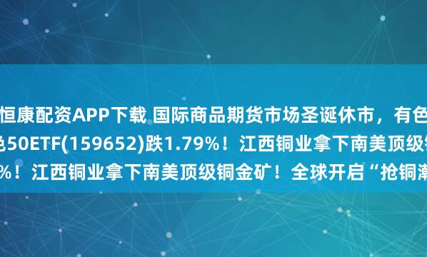 恒康配资APP下载 国际商品期货市场圣诞休市，有色新高后首度回调，有色50ETF(159652)跌1.79%！江西铜业拿下南美顶级铜金矿！全球开启“抢铜潮”？