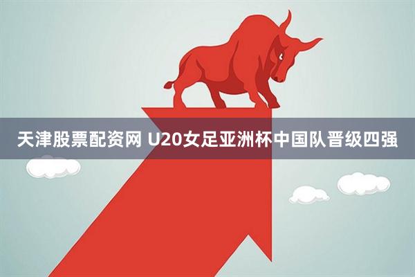 天津股票配资网 U20女足亚洲杯中国队晋级四强