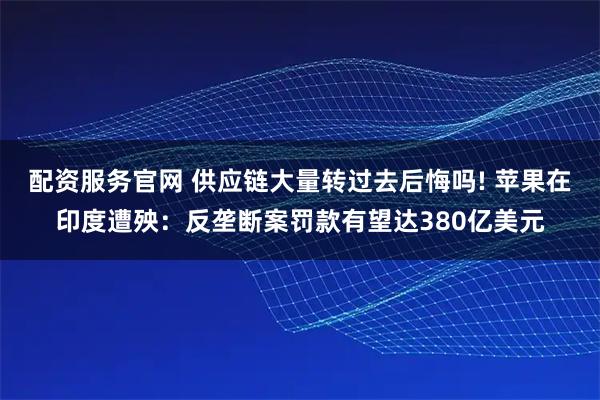 配资服务官网 供应链大量转过去后悔吗! 苹果在印度遭殃：反垄断案罚款有望达380亿美元