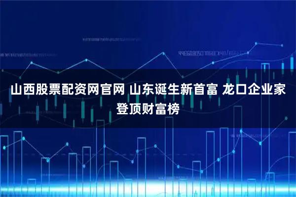山西股票配资网官网 山东诞生新首富 龙口企业家登顶财富榜
