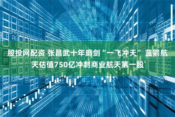 股投网配资 张昌武十年磨剑“一飞冲天” 蓝箭航天估值750亿冲刺商业航天第一股