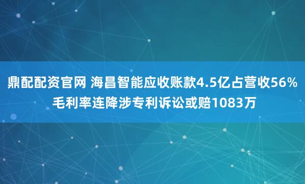 鼎配配资官网 海昌智能应收账款4.5亿占营收56% 毛利率连降涉专利诉讼或赔1083万
