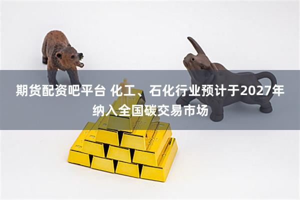 期货配资吧平台 化工、石化行业预计于2027年纳入全国碳交易市场